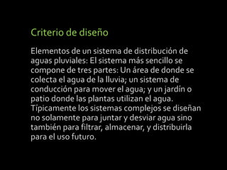 Criterio de diseño 
Elementos de un sistema de distribución de 
aguas pluviales: El sistema más sencillo se 
compone de tres partes: Un área de donde se 
colecta el agua de la lluvia; un sistema de 
conducción para mover el agua; y un jardín o 
patio donde las plantas utilizan el agua. 
Típicamente los sistemas complejos se diseñan 
no solamente para juntar y desviar agua sino 
también para filtrar, almacenar, y distribuirla 
para el uso futuro. 
 