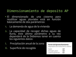 Dimensionamiento de deposito AP 
• El dimensionado de una cisterna para 
reutilizar aguas pluviales está en función 
básicamente de dos parámetros: 
1. La demanda de agua de la vivienda 
2. La capacidad de recoger dichas aguas de 
lluvia, éste último parámetro a su vez 
dependerá de la Debemos tener en cuenta 
los siguientes datos: 
I. Precipitación anual de la zona 
II. Superficie de recogida 
 