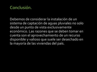Conclusión. 
Debemos de considerar la instalación de un 
sistema de captación de aguas pluviales no solo 
desde un punto de vista exclusivamente 
económico. Las razones que se deben tomar en 
cuenta son el aprovechamiento de un recurso 
disponible y valioso que suele ser desechado en 
la mayoría de las viviendas del país. 
