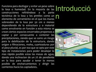 Introducció 
n 
Funciona para desfogar y evitar un peso sobre 
la losa o humedad. En la mayoría de las 
construcciones refiriéndose a la parte 
tectónica de la losa y los pretiles como un 
elemento de cerramiento en el que los muros 
sobresalen de la losa por 50 cm o menos 
dependiendo de la estructura y o material 
como envolvente en función a esta misma se 
crean ciertos espacios encerrados propensos a 
captar y por consecuente a contener las 
precipitaciones, siendo que se corre un riesgo 
para la debilitación de la estructura, dando 
origen a filtraciones, moho, cuarteaduras por 
el peso pluvial, es por eso que se opta por este 
tipo de instalaciones para poder desalojar lo 
mas rápido posible estas las masas de agua, 
dando una inclinacion de un 2% de pendiente 
en la losa para ayudar a tener lo menos 
posible de encharcamientos y dirigir las 
corrientes hacia los captadores. 
 
