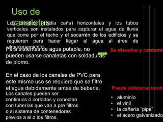 Uso de 
Locsacnanaallees ta(msed ia caña) horizontales y los tubos 
verticales son instalados para capturar el agua de lluvia 
que corre por el techo y el socarrén de los edificios y se 
requieren para hacer llegar el agua al área de 
almacenamiento. 
Para sistemas de agua potable, no 
pueden usarse canaletas con soldaduras 
de plomo. 
En el caso de los canales de PVC para 
este mismo uso se requiere que se filtre 
el agua debidamente antes de beberla. 
Los canales pueden ser 
continuos o cortados y conectan 
con tuberías que van a pre filtros 
o al sistema de contenedores 
previos a el o los filtros. 
Se disuelve y contamina 
Puede utilizarse también 
• aluminio 
• el vinil 
• la cañería “pipe” 
• el acero galvanizado 
 
