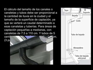 El cálculo del tamaño de los canales o 
canaletas y tubos debe ser proporcional a 
la cantidad de lluvia en la ciudad y el 
tamaño de la superficie de captación, ya 
que se verterá un caudal determinado a 
esas canaletas y tuberías. Para áreas de 
captación pequeñas a medianas, con 
canaletas de 7.5 a 110 cm. Y tubos de 5 
centímetros (aprox. 2 pulgadas) a 7.5 cm. 
(3 pulgadas aprox.) es suficiente. 
 