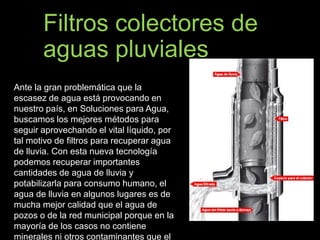 Filtros colectores de 
aguas pluviales 
Ante la gran problemática que la 
escasez de agua está provocando en 
nuestro país, en Soluciones para Agua, 
buscamos los mejores métodos para 
seguir aprovechando el vital líquido, por 
tal motivo de filtros para recuperar agua 
de lluvia. Con esta nueva tecnología 
podemos recuperar importantes 
cantidades de agua de lluvia y 
potabilizarla para consumo humano, el 
agua de lluvia en algunos lugares es de 
mucha mejor calidad que el agua de 
pozos o de la red municipal porque en la 
mayoría de los casos no contiene 
minerales ni otros contaminantes que el 
 