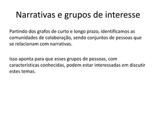 Narrativas e grupos de interesse 
Partindo dos grafos de curto e longo prazo, identificamos as 
comunidades de colaboração, sendo conjuntos de pessoas que 
se relacionam com narrativas. 
Isso aponta para que esses grupos de pessoas, com 
características conhecidas, podem estar interessadas em discutir 
estes temas. 
 