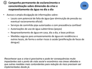 ① Campanha permanente de esclarecimento e 
conscientização sobre dimensão da crise e 
reaproveitamento da água no dia a dia 
• Acesso e ampla divulgação de informações sobre: 
– Locais com potencial de falta de água (por diminuição de pressão ou 
eventual racionamento oficial) 
– Serviços de caminhão pipa autorizados e com procedência confiável 
– Autorizações de uso de água subterrânea (poços) 
– Reaproveitamento de água em casa, dia a dia, e boas práticas 
– Medidas seguras para armazenamento de água em residências e 
outros locais, de forma a evitar riscos à saúde (proliferação de focos de 
dengue) 
Reconhecer que a crise é gravíssima e pode ter consequências muito 
impactantes sob o ponto de vista social e econômico nas áreas afetadas e 
que outras medidas mais contundentes para redução do risco precisam ser 
implementadas desde já. 
166 
 