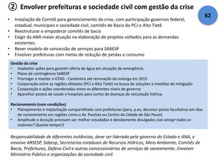 ② Envolver prefeituras e sociedade civil com gestão da crise 
• Instalação de Comitê para gerenciamento da crise, com participação governos federal, 
estadual, municipais e sociedade civil, comitês de Bacia do PCJ e Alto Tietê 
• Reestruturar e empoderar comitês de bacia 
• Exigir da ANA maior atuação na elaboração de projetos voltados para as demandas 
existentes. 
• Rever modelo de concessão de serviços para SABESP 
• Envolver prefeituras com metas de redução de perdas e consumo 
Gestão da crise 
• Implantar ações para garantir oferta de água em situação de emergência 
• Plano de contingência SABESP 
• Prorrogar e manter o GTAG - Cantareira até renovação da outorga em 2015 
• Cooperação entre as regiões afetadas (PCJ e Alto Tietê) na busca de soluções e medidas de mitigação 
• Cooperação e ações coordenadas entre os diferentes níveis de governo 
• Aparelhar postos de saúde e hospitais para surtos de doenças de veiculação hídrica. 
Racionamento (com condições) 
• Planejamento e implantação compartilhada com prefeituras (para, p.ex, decretar ponto facultativo em dias 
de racionamento em regiões como a Av. Paulista ou Centro da Cidade de São Paulo) 
• Amplitude e duração precisam ser melhor estudados e devidamente divulgados (vai atingir todos os 
sistemas? Quanto tempo?) 
Responsabilidade de diferentes instâncias, deve ser liderada pelo governo do Estado e ANA, e 
envolve ARSESP, Sabesp, Secretarias estaduais de Recursos Hídricos, Meio Ambiente, Comitês de 
Bacia, Prefeituras, Defesa Civil e outras concessionárias de serviços de saneamento. Envolver 
Ministério Público e organizações da sociedade civil. 
62 
 