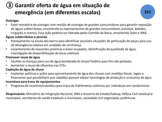 ③ Garantir oferta de água em situação de 
emergência (em diferentes escalas) 161 
Outorgas 
• Fazer moratória da outorgas com revisão de outorgas de grandes consumidores para garantir reposição 
de águas subterrâneas, envolvendo os representantes de grandes consumidores (celulose, bebidas, 
irrigação, e outros). Essa ação poderia ser liderada pelos Comitês de Bacia, envolvendo Daee e ANA. 
Águas subterrâneas e pluviais 
• Planejamento na escala dos bairro para identificar possíveis situações de perfuração de poços para uso 
de abrangência coletiva em unidades de vizinhança. 
• Levantamento de nascentes próximas a áreas ocupadas, identificação da qualidade da água, 
investigação de disponibilização de bicas coletivas 
Promover reuso da água 
• Facilitar as licenças para uso de água bombeada do lençol freático para fins não potáveis. 
• Aumentar o reuso de efluentes nas ETEs 
Captação de água de chuva 
• Implantar políticas e ações para aproveitamento de água das chuvas com medidas fiscais, legais e 
financeiras que possibilitem que cidadãos possam adotar tecnologias de produção e economia de água 
Incentivos para troca de equipamentos 
• Programa de incentivo/subsídios para troca de hidrômetros coletivos por individuais em condomínios 
Responsáveis: Ministério da Integração Nacional, ANA e Governo do Estado/Sabesp, Defesa Civil estadual e 
municipais, secretarias de saúde estaduais e municipais, sociedade civil organizada, prefeituras 
 