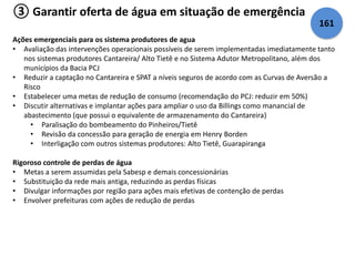 ③ Garantir oferta de água em situação de emergência 
Ações emergenciais para os sistema produtores de agua 
• Avaliação das intervenções operacionais possíveis de serem implementadas imediatamente tanto 
nos sistemas produtores Cantareira/ Alto Tietê e no Sistema Adutor Metropolitano, além dos 
municípios da Bacia PCJ 
• Reduzir a captação no Cantareira e SPAT a níveis seguros de acordo com as Curvas de Aversão a 
Risco 
• Estabelecer uma metas de redução de consumo (recomendação do PCJ: reduzir em 50%) 
• Discutir alternativas e implantar ações para ampliar o uso da Billings como manancial de 
abastecimento (que possui o equivalente de armazenamento do Cantareira) 
• Paralisação do bombeamento do Pinheiros/Tietê 
• Revisão da concessão para geração de energia em Henry Borden 
• Interligação com outros sistemas produtores: Alto Tietê, Guarapiranga 
Rigoroso controle de perdas de água 
• Metas a serem assumidas pela Sabesp e demais concessionárias 
• Substituição da rede mais antiga, reduzindo as perdas físicas 
• Divulgar informações por região para ações mais efetivas de contenção de perdas 
• Envolver prefeituras com ações de redução de perdas 
161 
 