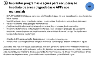 ④ Implantar programas e ações para recuperação 
imediata de áreas degradadas e APPs nos 
mananciais 
64 
• REPLANTAR FLORESTAS para aumentar a infiltração de água no solo nas cabeceiras e ao longo dos 
rios e riachos 
• Identificação das áreas prioritárias para a recuperação e inicio da recuperação destas áreas; 
• Desassoreamento e recuperação de mananciais 
• Créditos simplificados para iniciativas de recuperação e conservação de mata ciliar. 
• Iniciar imediatamente a restauração florestal das áreas críticas de produção de água como 
nascentes, áreas de preservação permanente, mananciais e áreas de recarga de aquífero nas 
bacias do Cantareira e Alto Tietê. 
• Criação de UCs para proteção das áreas com vegetação remanescente; 
• Proibição de uso de agrotóxicos e dejetos químicos com despejo direto e indireto nas águas. 
A questão não é só criar novos reservatórios, mas sim garantir o permanente reabastecimento dos 
processos naturais de infiltração para os lençóis freáticos, nascentes entre outros e ainda, aproveitar 
este momento para realizar o desassoreamento dos reservatórios, e a devida recuperação das áreas 
de preservação permanente, garantindo assim a qualidade e quantidade de água. 
 