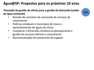 Água@SP: Propostas para os próximos 10 anos 
Transição da gestão da oferta para a gestão da demanda (cuidar 
da água existente) 
• Revisão de contratos de concessão de serviços de 
saneamento 
• Políticas estaduais e municipais de reuso e 
aproveitamento de águas da chuva 
• Incorporar a dimensão climática ao planejamento e 
gestão de recursos hídricos e saneamento 
• Descentralização do tratamento de esgotos 
103 
 