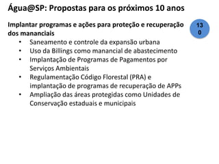 Água@SP: Propostas para os próximos 10 anos 
Implantar programas e ações para proteção e recuperação 
dos mananciais 
• Saneamento e controle da expansão urbana 
• Uso da Billings como manancial de abastecimento 
• Implantação de Programas de Pagamentos por 
Serviços Ambientais 
• Regulamentação Código Florestal (PRA) e 
implantação de programas de recuperação de APPs 
• Ampliação das áreas protegidas como Unidades de 
Conservação estaduais e municipais 
13 
0 
