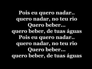 Pois eu quero nadar..quero nadar, no teu rioQuero beber...quero beber, de tuas águasPois eu quero nadar..quero nadar, no teu rioQuero beber...quero beber, de tuas águas