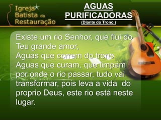 AGUASPURIFICADORAS(Diante do Trono )Existe um rio Senhor, que flui do Teu grande amor,Aguas que correm do tronoAguas que curam, que limpampor onde o rio passar, tudo vai transformar, pois leva a vida  do proprio Deus, este rio está neste lugar.