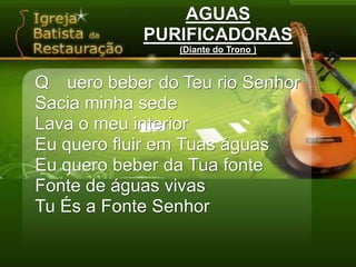 AGUASPURIFICADORAS(Diante do Trono )Q	uero beber do Teu rio SenhorSacia minha sedeLava o meu interiorEu quero fluir em Tuas águasEu quero beber da Tua fonteFonte de águas vivasTu És a Fonte Senhor