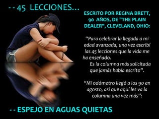 - - ESPEJO EN AGUAS QUIETAS ESCRITO POR REGINA BRETT, 90  AÑOS, DE &quot;THE PLAIN DEALER&quot;, CLEVELAND, OHIO:   “Para celebrar la llegada a mi edad avanzada, una vez escribí las 45 lecciones que la vida me ha enseñado.  Es la columna más solicitada que jamás había escrito”.   “Mi odómetro llegó a los 90 en agosto, así que aquí les va la columna una vez más”:   - - 45  LECCIONES… 