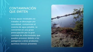CONTAMINACIÓN
QUE EMITEN
• Si las aguas residuales no
tratadas se descargan por
casualidad, contaminan el
sistema de agua potable, se
convierten en una grave
preocupación por la gran
cantidad de enfermedades que
pueden provocar debido a los
patógenos y otros productos
químicos tóxicos presentes
 