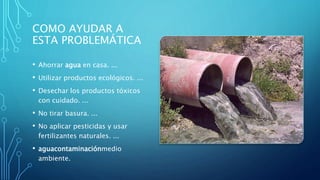 COMO AYUDAR A
ESTA PROBLEMÁTICA
• Ahorrar agua en casa. ...
• Utilizar productos ecológicos. ...
• Desechar los productos tóxicos
con cuidado. ...
• No tirar basura. ...
• No aplicar pesticidas y usar
fertilizantes naturales. ...
• aguacontaminaciónmedio
ambiente.
 