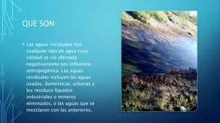 QUE SON
• Las aguas residuales son
cualquier tipo de agua cuya
calidad se vio afectada
negativamente por influencia
antropogénica. Las aguas
residuales incluyen las aguas
usadas, domésticas, urbanas y
los residuos líquidos
industriales o mineros
eliminados, o las aguas que se
mezclaron con las anteriores.
 