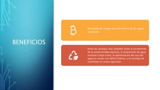 BENEFICIOS
Resultado de imagen para beneficios de las aguas
residuales
Entre las ventajas más notables están el incremento
de la productividad agrícola, la disposición de agua
residual a bajo costo, la optimización del uso del
agua en zonas con déficit hídrico, y el reciclaje de
nutrientes en zonas agrícolas
 