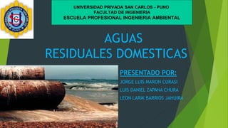 AGUAS
RESIDUALES DOMESTICAS
PRESENTADO POR:
JORGE LUIS MARON CURASI
LUIS DANIEL ZAPANA CHURA
LEON LARIK BARRIOS JAHUIRA
UNIVERSIDAD PRIVADA SAN CARLOS - PUNO
FACULTAD DE INGENIERIA
ESCUELA PROFESIONAL INGENIERIA AMBIENTAL
 