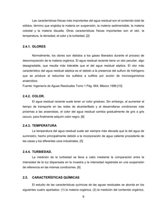 Las características físicas más importantes del agua residual son el contenido total de
sólidos, término que engloba la materia en suspensión, la materia sedimentable, la materia
coloidal y la materia disuelta. Otras características físicas importantes son el olor, la
temperatura, la densidad, el color y la turbiedad. [2]

2.4.1. OLORES
Normalmente, los olores son debidos a los gases liberados durante el proceso de
descomposición de la materia orgánica. El agua residual reciente tiene un olor peculiar, algo
desagradable, que resulta más tolerable que el del agua residual séptica. El olor más
característico del agua residual séptica es el debido a la presencia del sulfuro de hidrógeno
que se produce al reducirse los sulfatos a sulfitos por acción de microorganismos
anaerobios.
Fuente: Ingeniería de Aguas Residuales Tomo 1 Pág. 664, México 1996.[10]

2.4.2. COLOR.
El agua residual reciente suele tener un color grisáceo. Sin embargo, al aumentar el
tiempo de transporte en las redes de alcantarillado y al desarrollarse condiciones más
próximas a las anaerobias, el color del agua residual cambia gradualmente de gris a gris
oscuro, para finalmente adquirir color negro. [8]

2.4.3. TEMPERATURA
La temperatura del agua residual suele ser siempre más elevada que la del agua de
suministro, hecho principalmente debido a la incorporación de agua caliente procedente de
las casas y los diferentes usos industriales. [5]

2.4.4. TURBIEDAD.
La medición de la turbiedad se lleva a cabo mediante la comparación entre la
intensidad de la luz dispersada en la muestra y la intensidad registrada en una suspensión
de referencia en las mismas condiciones. [6]

2.5.

CARACTERÍSTICAS QUÍMICAS
El estudio de las características químicas de las aguas residuales se aborda en los

siguientes cuatro apartados: (1) la materia orgánica, (2) la medición del contenido orgánico,
9

 