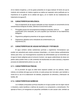 (3) la materia inorgánica, y (4) los gases presentes en el agua residual. El hecho de que la
medición del contenido en materia orgánica se realice por separado viene justificado por su
importancia en la gestión de la calidad del agua y en el diseño de las instalaciones de
tratamiento de aguas.[7]

2.6.

CARACTERÍSTICAS BIOLÓGICA.

Para el tratamiento de las aguas residuales se hace necesario el conocimiento de las
características biológicas de éstas, además el conocimiento sobre:
1-

Principales grupos de microorganismos biológicos presentes, tanto en
aguas
superficiales como residuales, así como aquellos que intervienen en los tratamientos
biológicos.

2-

Organismos patógenos presentes en las aguas residuales.

3-

Organismos utilizados como indicadores de contaminación y su
importancia.[13]

2.7.

CARACTERÍSTICAS DE AGUAS NATURALES Y POTABLES
El agua contiene ciertas substancias químicas u organismos microscópicos que

pueden ser perjudicial para ciertos procesos industriales, y al mismo tiempo perfectamente
idóneo para otros. Los microorganismos causantes de enfermedades que se transmiten por
el agua la hacen peligrosa para el consumo humano. Las aguas subterráneas de áreas con
piedra caliza pueden tener un alto contenido de bicarbonatos de calcio (dureza) y requieren
procesos de ablandamiento previo a su uso. [4]

2.7.1. CARACTERÍSTICAS FÍSICAS.
En la provisión de agua se debe tener especial cuidado con los sabores, olores,
colores y la turbidez del agua que se brinda, en parte porque dan mal sabor, pero también a
causa de su uso en la elaboración de bebidas, preparación de alimentos y fabricación de
textiles. [8]

2.7.2. CARACTERÍSTICAS QUÍMICAS
Los múltiples compuestos químicos disueltos en el agua pueden ser de origen natural
o industrial y serán benéficos o dañinos de acuerdo a su composición y concentración. Por
ejemplo el hierro y el manganeso en pequeñas cantidades no solo causan color, también se
10

 