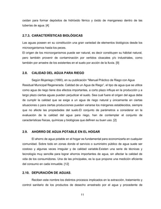 oxidan para formar depósitos de hidróxido férrico y óxido de manganeso dentro de las
tuberías de agua. [4]

2.7.3. CARACTERÍSTICAS BIOLÓGICAS
Las aguas poseen en su constitución una gran variedad de elementos biológicos desde los
microorganismos hasta los peces.
El origen de los microorganismos puede ser natural, es decir constituyen su hábitat natural,
pero también provenir de contaminación por vertidos cloacales y/o industriales, como
también por arrastre de los existentes en el suelo por acción de la lluvia. [9]

2.8.

CALIDAD DEL AGUA PARA RIEGO
Según Mujeriego (1990), en su publicación “Manual Práctico de Riego con Agua

Residual Municipal Regenerada. Calidad de un Agua de Riego”, el tipo de agua que se utilice
como agua de riego tiene dos efectos importantes, a corto plazo influye en la producción y a
largo plazo ciertas aguas pueden perjudicar el suelo. Sea cual fuere el origen del agua debe
de cumplir la calidad que se exige a un agua de riego natural y únicamente en ciertas
situaciones o para ciertas producciones pueden variarse los márgenes establecidos, siempre
que no afecte las propiedades del suelo.El conjunto de parámetros a considerar en la
evaluación de la calidad del agua para riego, han de contemplar el conjunto de
características físicas, químicas y biológicas que definen su buen uso. [2]

2.9.

AHORRO DE AGUA POTABLE EN EL HOGAR
El ahorro de agua potable en el hogar es fundamental para economizarla en cualquier

comunidad. Sobre todo en zonas donde el servicio o suministro público de agua suele ser
costoso y algunas veces irregular y de calidad variable.Existen una serie de técnicas y
tecnología muy sencilla para lograr ahorros importantes de agua, sin afectar la calidad de
vida de los consumidores. Una de las principales, es la que propone una medición eficiente
del consumo en cada inmueble. [12]

2.10. DEPURACIÓN DE AGUAS.
Reciben este nombre los distintos procesos implicados en la extracción, tratamiento y
control sanitario de los productos de desecho arrastrado por el agua y procedente de
11

 
