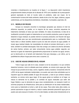 viviendas e industriascomo se muestra en la figura 1. La depuración cobró importancia
progresivamente desde principios de la década de 1970 como resultado de la preocupación
general expresada en todo el mundo sobre el problema, cada vez mayor, de la
contaminación humana del medio ambiente, desde el aire a los ríos, lagos, océanos y aguas
subterráneas, por los desperdicios domésticos, industriales, municipales y agrícolas. [3]

2.11. MODELO DE REUSO
Aunque es necesario encontrar la tecnología apropiada que alcance el nivel de
eficiencia requerido, es posible, en la mayoría de los casos, encontrar esquemas de
tratamiento orientados al reúso que sean rentables. En estas circunstancias, la idea de la
reutilización convierte el gasto en tratamientos en una inversión productiva, pues en lugar de
desechar el agua residual, es posible retornar al proceso productivo una fracción del agua
residual tratada para que sea acondicionada apropiadamente para su reutilización. Este
hecho tiene un efecto benéfico desde el punto de vista del consumo de agua potable. Al
reusar agua residual tratada, las necesidades de entrada al proceso disminuyen y, por lo
tanto, también la cantidad descargada. Esto trae consigo una cadena de ahorros derivados
de varios hechos: primero, por estar consumiendo menos agua potable; segundo, por
disminuir el gasto de tratamiento (generalmente proporcional al volumen de agua); tercero,
por la disminución en el tamaño del tratamiento final para descarga y, por último, por la
posibilidad de utilizar el agua para otros usos o usuarios. [1]

2.12. USO DE AGUAS GRISES EN EL HOGAR
Toda el agua que sale de la casa, excepto la de los escusados o la que contiene
desechos humanos, como la utilizada para lavar pañales, se conoce como agua gris. Ésta
incluye la que proviene de la tarja, cocina, regadera, lavabo y lavadora. Comprende entre 50
y 80% de las aguas residuales residenciales y se puede usar para otras actividades que no
requieren agua de calidad potable. El agua del escusado, y toda la que contiene residuos
sanitarios, se conoce como agua negra. Si las aguas grises se reutilizan en el hogar, se
reduce la demanda de la potable y la cantidad de aguas residuales que salen del
hogar. Debido a que la demanda de agua crece constantemente, es necesario invertir en
enormes proyectos de infraestructura, tanto para su distribución en las áreas residenciales,
como para su tratamiento al entrar y salir de las casas. Para evitar estos altos costos, es
preciso aprovechar el agua al máximo y reducir nuestra demanda personal.El agua gris se
puede usar para evacuar el inodoro. Si no ha sido tratada, se debe echar directamente en la
12

 