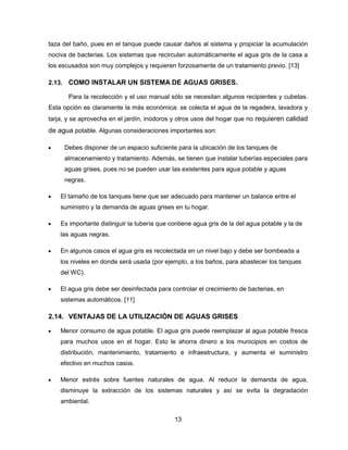 taza del baño, pues en el tanque puede causar daños al sistema y propiciar la acumulación
nociva de bacterias. Los sistemas que recirculan automáticamente el agua gris de la casa a
los escusados son muy complejos y requieren forzosamente de un tratamiento previo. [13]
2.13. COMO INSTALAR UN SISTEMA DE AGUAS GRISES.
Para la recolección y el uso manual sólo se necesitan algunos recipientes y cubetas.
Esta opción es claramente la más económica: se colecta el agua de la regadera, lavadora y
tarja, y se aprovecha en el jardín, inodoros y otros usos del hogar que no requieren calidad

de agua potable. Algunas consideraciones importantes son:
Debes disponer de un espacio suficiente para la ubicación de los tanques de
almacenamiento y tratamiento. Además, se tienen que instalar tuberías especiales para
aguas grises, pues no se pueden usar las existentes para agua potable y aguas
negras.
El tamaño de los tanques tiene que ser adecuado para mantener un balance entre el
suministro y la demanda de aguas grises en tu hogar.
Es importante distinguir la tubería que contiene agua gris de la del agua potable y la de
las aguas negras.
En algunos casos el agua gris es recolectada en un nivel bajo y debe ser bombeada a
los niveles en donde será usada (por ejemplo, a los baños, para abastecer los tanques
del WC).
El agua gris debe ser desinfectada para controlar el crecimiento de bacterias, en
sistemas automáticos. [11]

2.14. VENTAJAS DE LA UTILIZACIÓN DE AGUAS GRISES
Menor consumo de agua potable. El agua gris puede reemplazar al agua potable fresca
para muchos usos en el hogar. Esto le ahorra dinero a los municipios en costos de
distribución, mantenimiento, tratamiento e infraestructura, y aumenta el suministro
efectivo en muchos casos.
Menor estrés sobre fuentes naturales de agua. Al reducir la demanda de agua,
disminuye la extracción de los sistemas naturales y así se evita la degradación
ambiental.
13

 