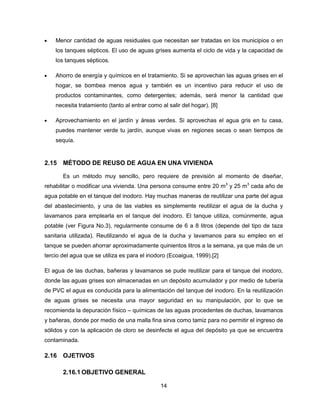 Menor cantidad de aguas residuales que necesitan ser tratadas en los municipios o en
los tanques sépticos. El uso de aguas grises aumenta el ciclo de vida y la capacidad de
los tanques sépticos.
Ahorro de energía y químicos en el tratamiento. Si se aprovechan las aguas grises en el
hogar, se bombea menos agua y también es un incentivo para reducir el uso de
productos contaminantes, como detergentes; además, será menor la cantidad que
necesita tratamiento (tanto al entrar como al salir del hogar). [8]
Aprovechamiento en el jardín y áreas verdes. Si aprovechas el agua gris en tu casa,
puedes mantener verde tu jardín, aunque vivas en regiones secas o sean tiempos de
sequía.

2.15 MÉTODO DE REUSO DE AGUA EN UNA VIVIENDA
Es un método muy sencillo, pero requiere de previsión al momento de diseñar,
rehabilitar o modificar una vivienda. Una persona consume entre 20 m3 y 25 m3 cada año de
agua potable en el tanque del inodoro. Hay muchas maneras de reutilizar una parte del agua
del abastecimiento, y una de las viables es simplemente reutilizar el agua de la ducha y
lavamanos para emplearla en el tanque del inodoro. El tanque utiliza, comúnmente, agua
potable (ver Figura No.3), regularmente consume de 6 a 8 litros (depende del tipo de taza
sanitaria utilizada). Reutilizando el agua de la ducha y lavamanos para su empleo en el
tanque se pueden ahorrar aproximadamente quinientos litros a la semana, ya que más de un
tercio del agua que se utiliza es para el inodoro (Ecoaigua, 1999).[2]
El agua de las duchas, bañeras y lavamanos se pude reutilizar para el tanque del inodoro,
donde las aguas grises son almacenadas en un depósito acumulador y por medio de tubería
de PVC el agua es conducida para la alimentación del tanque del inodoro. En la reutilización
de aguas grises se necesita una mayor seguridad en su manipulación, por lo que se
recomienda la depuración físico – químicas de las aguas procedentes de duchas, lavamanos
y bañeras, donde por medio de una malla fina sirva como tamiz para no permitir el ingreso de
sólidos y con la aplicación de cloro se desinfecte el agua del depósito ya que se encuentra
contaminada.

2.16 OJETIVOS
2.16.1 OBJETIVO GENERAL
14

 