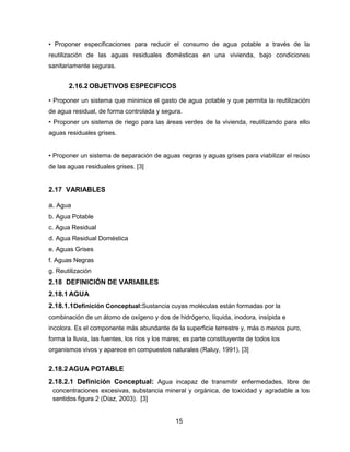 • Proponer especificaciones para reducir el consumo de agua potable a través de la
reutilización de las aguas residuales domésticas en una vivienda, bajo condiciones
sanitariamente seguras.

2.16.2 OBJETIVOS ESPECIFICOS
• Proponer un sistema que minimice el gasto de agua potable y que permita la reutilización
de agua residual, de forma controlada y segura.
• Proponer un sistema de riego para las áreas verdes de la vivienda, reutilizando para ello
aguas residuales grises.
• Proponer un sistema de separación de aguas negras y aguas grises para viabilizar el reúso
de las aguas residuales grises. [3]

2.17 VARIABLES
a. Agua
b. Agua Potable
c. Agua Residual
d. Agua Residual Doméstica
e. Aguas Grises
f. Aguas Negras
g. Reutilización

2.18 DEFINICIÓN DE VARIABLES
2.18.1 AGUA
2.18.1.1Definición Conceptual:Sustancia cuyas moléculas están formadas por la
combinación de un átomo de oxígeno y dos de hidrógeno, líquida, inodora, insípida e
incolora. Es el componente más abundante de la superficie terrestre y, más o menos puro,
forma la lluvia, las fuentes, los ríos y los mares; es parte constituyente de todos los
organismos vivos y aparece en compuestos naturales (Raluy, 1991). [3]

2.18.2 AGUA POTABLE
2.18.2.1 Definición Conceptual: Agua incapaz de transmitir enfermedades, libre de
concentraciones excesivas, substancia mineral y orgánica, de toxicidad y agradable a los
sentidos figura 2 (Díaz, 2003). [3]

15

 