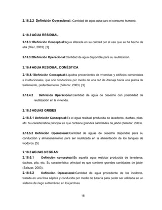 2.18.2.2 Definición Operacional: Cantidad de agua apta para el consumo humano.

2.18.3 AGUA RESIDUAL
2.18.3.1Definición Conceptual:Agua alterada en su calidad por el uso que se ha hecho de
ella (Díaz, 2003). [3]

2.18.3.2Definición Operacional:Cantidad de agua disponible para su reutilización.

2.18.4 AGUA RESIDUAL DOMÉSTICA
2.18.4.1Definición Conceptual:Líquidos provenientes de viviendas y edificios comerciales
e institucionales, que son conducidos por medio de una red de drenaje hacia una planta de
tratamiento, preferiblemente (Salazar, 2003). [3]

2.18.4.2

Definición Operacional:Cantidad de agua de desecho con posibilidad de
reutilización en la vivienda.

2.18.5 AGUAS GRISES
2.18.5.1 Definición Conceptual:Es el agua residual producida de lavaderos, duchas, pilas,
etc. Su característica principal es que contiene grandes cantidades de jabón (Salazar, 2003).

2.18.5.2 Definición Operacional:Cantidad de aguas de desecho disponible para su
conducción y almacenamiento para ser reutilizada en la alimentación de los tanques de
inodoros. [5]

2.18.6 AGUAS NEGRAS
2.18.6.1

Definición conceptual:Es aquella agua residual producida de lavaderos,

duchas, pila, etc. Su característica principal es que contiene grandes cantidades de jabón
(Salazar, 2003).

2.18.6.2

Definición Operacional:Cantidad de agua procedente de los inodoros,

tratada en una fosa séptica y conducida por medio de tubería para poder ser utilizada en un
sistema de riego subterráneo en los jardines

16

 