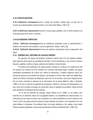 2.18.7 REUTILIZACIÓN
2.18.7.1Definición Conceptual:Acción y efecto de reutilizar. Utilizar algo, ya sea con la
función que desempeñaba anteriormente o con otros fines (Raluy, 1991). [7]
2.18.7.2 Definición Operacional:Consumir menos agua potable y por lo tanto disponer de
más agua para otros usos o usuarios.

2.18.8 CADENAS TRÓFICAS
2.18.8.1 Definición Conceptual:Serie de eslabones enlazados entre sí, perteneciente o
relativo a la nutrición de los tejidos o de los organismos. (Raluy, 1991). [8]
2.18.8.2 Definición Operacional:Conocer las óptimas condiciones para la depuración del
agua.

2.19 DISEÑO DEL SISTEMA DE AGUAS GRISES
En general, las aguas de desecho contienen menos del 0.1% de materias sólidas,
gran parte de dicha agua es procedente del baño o de la lavandería y, por encima contiene
basuras, papeles, cerillos y trapos, pedazos de madera y heces fecales
El sistema de reutilización de aguas grises consiste en conducir por medio de la red
de drenaje con tubería de PVC (Instituto de Fomento Municipal figura 3,2000), las aguas
residuales procedentes de cocina con restos de alimentos y materia orgánica hacia una
trampa de grasa la cual elimina las grasas, que tienden a formar nata, tapar las rejillas fijas,
obstruir los filtros. El periodo de detención varía de 5 a 15 minutos. Unos dos miligramos por
litro de cloro aumenta la eficacia de la eliminación de la grasa (Merritt, Loftin y Ricketts,
1999). A la vez la tubería procedente de lavadoras, bañeras y duchas con detergentes y la
que viene de la trampa de grasa es conducida hacia el depósito acumulador donde servirá
para abastecer los tanques de los inodoros.
En la red de tuberías de drenaje, según Merritt et al. (1999), no se deben usar
tuberías de un diámetro menor de 4 pulgadas debido a la posibilidad de obstrucciones. La
colocación de los tubos se hace, por lo general, con cierta pendiente la cual no debe de ser
menor al 2%.Las juntas entre los tramos de las tuberías se realizan, por lo general, con una
junta plástica o empaque. Se prefieren tipos de juntas elásticas a las rígidas, pues estas
últimas pueden agrietarse a causa del asentamiento diferencial (Merritt etal., 1999). [9]
17

 