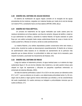 2.20 DISEÑO DEL SISTEMA DE AGUAS NEGRAS
El sistema de reutilización de aguas negras consiste en la recogida de las aguas
procedentes de los inodoros, cargadas con materias fecales por medio de la red de drenaje
con tubería PVC y canalizarla hacia una fosa séptica (INFOM, 2000). [6] yo

2.21 DISEÑO DE FOSA SÉPTICA.
Un proceso de tratamiento de las aguas residuales que suele usarse para los
residuos domésticos es la fosa séptica: una fosa de cemento, bloques de ladrillo o metal en
la que sedimentan los sólidos y asciende la materia flotante. El líquido aclarado en parte
fluye por una salida sumergida hasta zanjas subterráneas llenas de rocas a través de las
cuales puede fluir y filtrarse en la tierra, donde se oxida aeróbicamente.
La materia flotante y los sólidos depositados pueden conservarse entre seis meses y
varios años, durante los cuales se descomponen anaeróbicamente. El diseño de un tanque
de sedimentación debe basarse en la velocidad de asentamiento de la partícula más
pequeña que se desea eliminar. La profundidad no debe ser mayor de la necesaria, para
impedir el arrastre y acomodar los mecanismos de limpieza. [10]

2.22 DISEÑO DEL SISTEMA DE RIEGO
Luego de realizar el tratamiento primario, el agua residual pasa a un sistema de riego
subterráneo figura 4. Es uno de los métodos más modernos y se está usando incluso para
césped en lugar de aspersores y difusores en pequeñas superficies enterrando un
entramado de tuberías (Morales, 2003).
Se trata de tuberías perforadas a cada 0.15 a 0.20 m en dos camas con diámetros entre
Ø ¼” a Ø 1”, que se entierran en el suelo a una determinada profundidad (entre 5 y 50 cm),
según sea la planta a regar (grama menos enterradas que árboles) y de las características
del suelo (capilaridad). En suelos arenosos se trabajará a profundidades menores que en
suelos arcillosos. [11]

18

 
