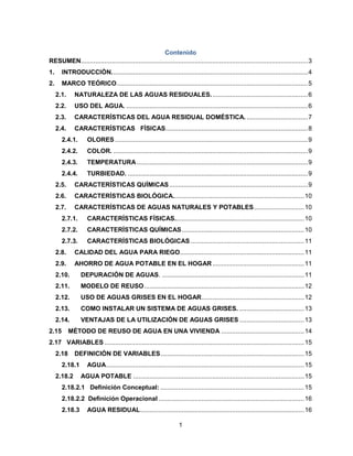 Contenido
RESUMEN.............................................................................................................................. 3
1.

INTRODUCCIÓN. ............................................................................................................ 4

2.

MARCO TEÓRICO .......................................................................................................... 5
2.1.

NATURALEZA DE LAS AGUAS RESIDUALES. ..................................................... 6

2.2.

USO DEL AGUA. ..................................................................................................... 6

2.3.

CARACTERÍSTICAS DEL AGUA RESIDUAL DOMÉSTICA. .................................. 7

2.4.

CARACTERÍSTICAS FÍSICAS ............................................................................... 8

2.4.1.

OLORES ........................................................................................................... 9

2.4.2.

COLOR. ............................................................................................................ 9

2.4.3.

TEMPERATURA ............................................................................................... 9

2.4.4.

TURBIEDAD. .................................................................................................... 9

2.5.

CARACTERÍSTICAS QUÍMICAS ............................................................................. 9

2.6.

CARACTERÍSTICAS BIOLÓGICA......................................................................... 10

2.7.

CARACTERÍSTICAS DE AGUAS NATURALES Y POTABLES ............................ 10

2.7.1.

CARACTERÍSTICAS FÍSICAS........................................................................ 10

2.7.2.

CARACTERÍSTICAS QUÍMICAS .................................................................... 10

2.7.3.

CARACTERÍSTICAS BIOLÓGICAS ............................................................... 11

2.8.

CALIDAD DEL AGUA PARA RIEGO..................................................................... 11

2.9.

AHORRO DE AGUA POTABLE EN EL HOGAR ................................................... 11

2.10.

DEPURACIÓN DE AGUAS. ............................................................................... 11

2.11.

MODELO DE REUSO ......................................................................................... 12

2.12.

USO DE AGUAS GRISES EN EL HOGAR ......................................................... 12

2.13.

COMO INSTALAR UN SISTEMA DE AGUAS GRISES. .................................... 13

2.14.

VENTAJAS DE LA UTILIZACIÓN DE AGUAS GRISES .................................... 13

2.15

MÉTODO DE REUSO DE AGUA EN UNA VIVIENDA .............................................. 14

2.17 VARIABLES ............................................................................................................... 15
2.18

DEFINICIÓN DE VARIABLES................................................................................ 15

2.18.1
2.18.2

AGUA .............................................................................................................. 15
AGUA POTABLE ............................................................................................... 15

2.18.2.1 Definición Conceptual: ................................................................................ 15
2.18.2.2 Definición Operacional ................................................................................. 16
2.18.3

AGUA RESIDUAL ........................................................................................... 16
1

 