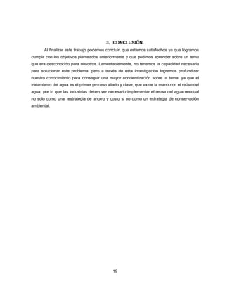 3. CONCLUSIÓN.
Al finalizar este trabajo podemos concluir, que estamos satisfechos ya que logramos
cumplir con los objetivos planteados anteriormente y que pudimos aprender sobre un tema
que era desconocido para nosotros. Lamentablemente, no tenemos la capacidad necesaria
para solucionar este problema, pero a través de esta investigación logremos profundizar
nuestro conocimiento para conseguir una mayor concientización sobre el tema, ya que el
tratamiento del agua es el primer proceso aliado y clave, que va de la mano con el reúso del
agua; por lo que las industrias deben ver necesario implementar el reusó del agua residual
no solo como una estrategia de ahorro y costo si no como un estrategia de conservación
ambiental.

19

 