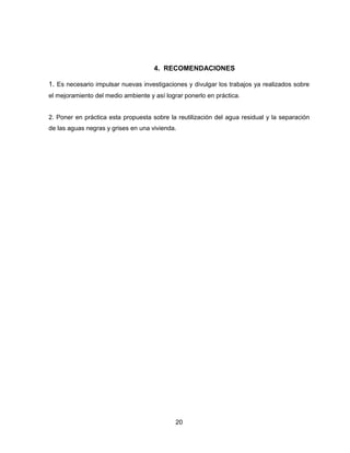 4. RECOMENDACIONES
1. Es necesario impulsar nuevas investigaciones y divulgar los trabajos ya realizados sobre
el mejoramiento del medio ambiente y así lograr ponerlo en práctica.

2. Poner en práctica esta propuesta sobre la reutilización del agua residual y la separación
de las aguas negras y grises en una vivienda.

20

 