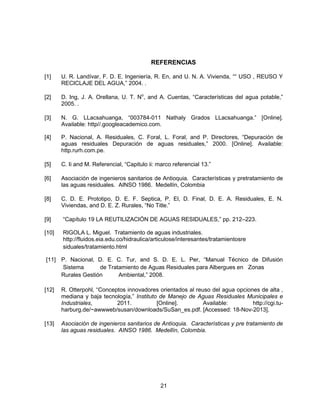 REFERENCIAS
[1]

U. R. Landívar, F. D. E. Ingeniería, R. En, and U. N. A. Vivienda, ““ USO , REUSO Y
RECICLAJE DEL AGUA,” 2004. .

[2]

D. Ing, J. A. Orellana, U. T. No, and A. Cuentas, “Características del agua potable,”
2005. .

[3]

N. G. LLacsahuanga, “003784-011 Nathaly Grados LLacsahuanga.” [Online].
Available: http//.googleacademico.com.

[4]

P. Nacional, A. Residuales, C. Foral, L. Foral, and P. Directores, “Depuración de
aguas residuales Depuración de aguas residuales,” 2000. [Online]. Available:
http.rurh.com.pe.

[5]

C. Ii and M. Referencial, “Capitulo ii: marco referencial 13.”

[6]

Asociación de ingenieros sanitarios de Antioquia. Características y pretratamiento de
las aguas residuales. AINSO 1986. Medellín, Colombia

[8]

C. D. E. Prototipo, D. E. F. Septica, P. El, D. Final, D. E. A. Residuales, E. N.
Viviendas, and D. E. Z. Rurales, “No Title.”

[9]

“Capítulo 19 LA REUTILIZACIÓN DE AGUAS RESIDUALES,” pp. 212–223.

[10]

RIGOLA L. Miguel. Tratamiento de aguas industriales.
http://fluidos.eia.edu.co/hidraulica/articulose/interesantes/tratamientosre
siduales/tratamiento.html

[11] P. Nacional, D. E. C. Tur, and S. D. E. L. Per, “Manual Técnico de Difusión
Sistema
de Tratamiento de Aguas Residuales para Albergues en Zonas
Rurales Gestión
Ambiental,” 2008.
[12]

R. Otterpohl, “Conceptos innovadores orientados al reuso del agua opciones de alta ,
mediana y baja tecnología,” Instituto de Manejo de Aguas Residuales Municipales e
Industriales,
2011.
[Online].
Available:
http://cgi.tuharburg.de/~awwweb/susan/downloads/SuSan_es.pdf. [Accessed: 18-Nov-2013].

[13]

Asociación de ingenieros sanitarios de Antioquia. Características y pre tratamiento de
las aguas residuales. AINSO 1986. Medellín, Colombia.

21

 