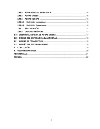 2.18.4

AGUA RESIDUAL DOMÉSTICA..................................................................... 16

2.18.5

AGUAS GRISES ............................................................................................. 16

2.18.6

AGUAS NEGRAS ........................................................................................... 16

2.18.6.1

Definición conceptual:. .............................................................................. 16

2.18.6.2

Definición Operacional: ............................................................................. 16

2.18.7

REUTILIZACIÓN ............................................................................................. 17

2.18.8

CADENAS TRÓFICAS .................................................................................... 17

2.19 DISEÑO DEL SISTEMA DE AGUAS GRISES ........................................................... 17
2.20

DISEÑO DEL SISTEMA DE AGUAS NEGRAS ......................................................... 18

2.21

DISEÑO DE FOSA SÉPTICA. ................................................................................... 18

2.22

DISEÑO DEL SISTEMA DE RIEGO .......................................................................... 18

3.

CONCLUSIÓN............................................................................................................... 19

4.

RECOMENDACIONES.................................................................................................. 20

REFERENCIAS .................................................................................................................... 21
ANEXOS. ............................................................................................................................. 22

2

 