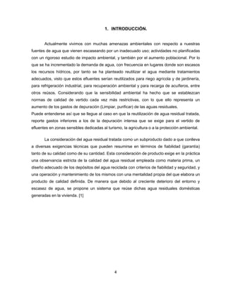 1. INTRODUCCIÓN.

Actualmente vivimos con muchas amenazas ambientales con respecto a nuestras
fuentes de agua que vienen escaseando por un inadecuado uso; actividades no planificadas
con un rigoroso estudio de impacto ambiental, y también por el aumento poblacional. Por lo
que se ha incrementado la demanda de agua, con frecuencia en lugares donde son escasos
los recursos hídricos, por tanto se ha planteado reutilizar el agua mediante tratamientos
adecuados, visto que estos efluentes serían reutilizados para riego agrícola y de jardinería,
para refrigeración industrial, para recuperación ambiental y para recarga de acuíferos, entre
otros reúsos. Considerando que la sensibilidad ambiental ha hecho que se establezcan
normas de calidad de vertido cada vez más restrictivas, con lo que ello representa un
aumento de los gastos de depuración (Limpiar, purificar) de las aguas residuales.
Puede entenderse así que se llegue al caso en que la reutilización de agua residual tratada,
reporte gastos inferiores a los de la depuración intensa que se exige para el vertido de
efluentes en zonas sensibles dedicadas al turismo, la agricultura o a la protección ambiental.
La consideración del agua residual tratada como un subproducto dado a que conlleva
a diversas exigencias técnicas que pueden resumirse en términos de fiabilidad (garantía)
tanto de su calidad como de su cantidad. Esta consideración de producto exige en la práctica
una observancia estricta de la calidad del agua residual empleada como materia prima, un
diseño adecuado de los depósitos del agua reciclada con criterios de fiabilidad y seguridad, y
una operación y mantenimiento de los mismos con una mentalidad propia del que elabora un
producto de calidad definida. De manera que debido al creciente deterioro del entorno y
escasez de agua, se propone un sistema que reúse dichas agua residuales domésticas
generadas en la vivienda. [1]

4

 