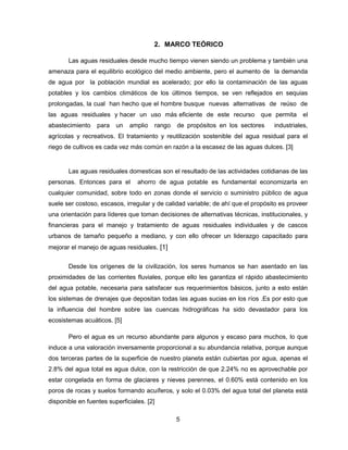 2. MARCO TEÓRICO
Las aguas residuales desde mucho tiempo vienen siendo un problema y también una
amenaza para el equilibrio ecológico del medio ambiente, pero el aumento de la demanda
de agua por la población mundial es acelerado; por ello la contaminación de las aguas
potables y los cambios climáticos de los últimos tiempos, se ven reflejados en sequias
prolongadas, la cual han hecho que el hombre busque nuevas alternativas de reúso de
las aguas residuales y hacer un uso más eficiente de este recurso que permita
abastecimiento

para

un

amplio

rango

de propósitos en los sectores

el

industriales,

agrícolas y recreativos. El tratamiento y reutilización sostenible del agua residual para el
riego de cultivos es cada vez más común en razón a la escasez de las aguas dulces. [3]

Las aguas residuales domesticas son el resultado de las actividades cotidianas de las
personas. Entonces para el

ahorro de agua potable es fundamental economizarla en

cualquier comunidad, sobre todo en zonas donde el servicio o suministro público de agua
suele ser costoso, escasos, irregular y de calidad variable; de ahí que el propósito es proveer
una orientación para líderes que toman decisiones de alternativas técnicas, institucionales, y
financieras para el manejo y tratamiento de aguas residuales individuales y de cascos
urbanos de tamaño pequeño a mediano, y con ello ofrecer un liderazgo capacitado para
mejorar el manejo de aguas residuales. [1]
Desde los orígenes de la civilización, los seres humanos se han asentado en las
proximidades de las corrientes fluviales, porque ello les garantiza el rápido abastecimiento
del agua potable, necesaria para satisfacer sus requerimientos básicos, junto a esto están
los sistemas de drenajes que depositan todas las aguas sucias en los ríos .Es por esto que
la influencia del hombre sobre las cuencas hidrográficas ha sido devastador para los
ecosistemas acuáticos. [5]
Pero el agua es un recurso abundante para algunos y escaso para muchos, lo que
induce a una valoración inversamente proporcional a su abundancia relativa, porque aunque
dos terceras partes de la superficie de nuestro planeta están cubiertas por agua, apenas el
2.8% del agua total es agua dulce, con la restricción de que 2.24% no es aprovechable por
estar congelada en forma de glaciares y nieves perennes, el 0.60% está contenido en los
poros de rocas y suelos formando acuíferos, y solo el 0.03% del agua total del planeta está
disponible en fuentes superficiales. [2]
5

 