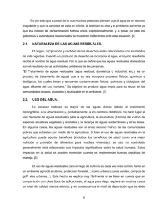 Es por esto que a pesar de lo que muchas personas piensan que el agua es un recurso
inagotable y que la cantidad de esta es infinita, la realidad es otra y el problema aumenta ya
que los índices de contaminación hídrica crece exponencialmente, y a pesar de esto los
gobiernos y autoridades relacionadas se muestran indiferentes ante esta situación. [4]

2.1.

NATURALEZA DE LAS AGUAS RESIDUALES.
El origen, composición y cantidad de los desechos están relacionados con los hábitos

de vida vigentes. Cuando un producto de desecho se incorpora al agua, el líquido resultante
recibe el nombre de agua residual. Por lo que se define que las aguas residuales domesticas
son el resultado de las actividades cotidianas de las personas.
“El Tratamiento de aguas residuales (agua residual, doméstica o industrial, etc.), es un
proceso de tratamiento de aguas que a su vez incorpora procesos físicos, químicos y
biológicos, los cuales tratan y remueven contaminantes físicos, químicos y biológicos del
agua efluente del uso humano.” Su objetivo es producir agua limpia para su reuso en las
comunidades locales, ciudades o reutilizable en el ambiente. [7]

2.2.

USO DEL AGUA.
La escasez cadavez es mayor de las aguas dulces debido al crecimiento

demográfico, a la urbanización y, probablemente, a los cambios climáticos, ha dado lugar al
uso creciente de aguas residuales para la agricultura, la acuicultura (Técnica del cultivo de
especies acuáticas vegetales y animales.), la recarga de aguas subterráneas y otras áreas.
En algunos casos, las aguas residuales son el único recurso hídrico de las comunidades
pobres que subsisten por medio de la agricultura. Si bien el uso de aguas residuales en la
agricultura puede aportar beneficios (incluidos los beneficios de salud como una mejor
nutrición y provisión de alimentos para muchas viviendas), su uso no controlado
generalmente está relacionado con impactos significativos sobre la salud humana. Estos
impactos en la salud se pueden minimizar cuando se implementan buenas prácticas de
manejo. [5]
El uso de aguas residuales para el riego de cultivos es cada vez más común, tanto en
un ambiente agrícola (cultivos, protección forestal...) como urbano (zonas verdes, campos de
golf, vías urbanas...). Este hecho se explica muy fácilmente si se tiene en cuenta que en
comparación con otros tipos de aplicaciones, el agua para riego requiere en muchos casos
un nivel de calidad menos estricto, y en consecuencia el nivel de depuración que se debe

6

 