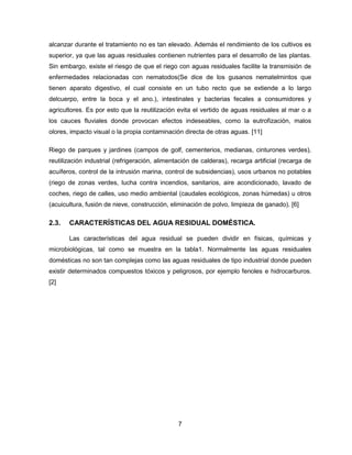 alcanzar durante el tratamiento no es tan elevado. Además el rendimiento de los cultivos es
superior, ya que las aguas residuales contienen nutrientes para el desarrollo de las plantas.
Sin embargo, existe el riesgo de que el riego con aguas residuales facilite la transmisión de
enfermedades relacionadas con nematodos(Se dice de los gusanos nematelmintos que
tienen aparato digestivo, el cual consiste en un tubo recto que se extiende a lo largo
delcuerpo, entre la boca y el ano.), intestinales y bacterias fecales a consumidores y
agricultores. Es por esto que la reutilización evita el vertido de aguas residuales al mar o a
los cauces fluviales donde provocan efectos indeseables, como la eutrofización, malos
olores, impacto visual o la propia contaminación directa de otras aguas. [11]
Riego de parques y jardines (campos de golf, cementerios, medianas, cinturones verdes),
reutilización industrial (refrigeración, alimentación de calderas), recarga artificial (recarga de
acuíferos, control de la intrusión marina, control de subsidencias), usos urbanos no potables
(riego de zonas verdes, lucha contra incendios, sanitarios, aire acondicionado, lavado de
coches, riego de calles, uso medio ambiental (caudales ecológicos, zonas húmedas) u otros
(acuicultura, fusión de nieve, construcción, eliminación de polvo, limpieza de ganado). [6]

2.3.

CARACTERÍSTICAS DEL AGUA RESIDUAL DOMÉSTICA.
Las características del agua residual se pueden dividir en físicas, químicas y

microbiológicas, tal como se muestra en la tabla1. Normalmente las aguas residuales
domésticas no son tan complejas como las aguas residuales de tipo industrial donde pueden
existir determinados compuestos tóxicos y peligrosos, por ejemplo fenoles e hidrocarburos.
[2]

7

 