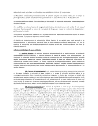 La floculación puede tener lugar en un floculador separado o bien en el interior de un decantador.
Los floculadores son depósitos provistos de sistemas de agitación que giran con relativa lentitud para no romper los
flóculos formados durante la coagulación. El tiempo de retención en estos sistemas suele ser de 10 a 30 minutos.
Los sistemas de agitación pueden estar constituidos por hélices o por un conjunto de palas fijadas sobre un eje giratorio
horizontal o vertical.
Otra posibilidad es realizar el proceso de coagulación-floculación y decantación en una sola unidad. En este caso, el
decantador lleva incorporado un sistema de recirculación de fangos para mejorar el crecimiento de las partículas y
facilitar su sedimentación.
La dosificación de polielectrolito también se hace en forma de disolución, debido a las características propias del reactivo
(alta viscosidad), su preparación requiere un especial cuidado.
El depósito de almacenamiento de polielectrolito deberá disponer de un agitador para poder proceder a su
acondicionamiento. La aplicación del reactivo al agua se realiza mediante una bomba especial para este tipo de
producto. Se suele utilizar una bomba de desplazamiento y caudal variable, por ejemplo, una bomba tipo mono, de
engranaje, pistón, etc.
II.-Tratamiento biológico de aguas residuales:
1.- Procesos aeróbicos: Los procesos biológicos permiteneliminar de las aguas residuales las sustancias
biodegradables disueltas (substrato). El substrato suministra la fuente de alimento a los microorganismos y se
transforma en condiciones aerobias en biomasa, dióxido de carbono y agua. Los microorganismos aerobios necesitan
oxígeno para respirar. Además del substrato, generalmente también se tienen que eliminar del agua residual los
compuestos de nitrógeno como el amonio y los nitratos. Un grupo de microorganismos convierten primero el amonio en
nitrato (nitrificación). Otro grupo de microorganismos reduce luego el nitrato a nitrógeno elemental (desnitrificación). El
nitrógeno producido escapa entonces como gas a la atmósfera. Existen dos tecnologías: los procesos de biopelícula y los
de lodos activados.
1.1.- Procesos de lodos activados:En este proceso, los microorganismos se encuentran en suspensión
en las aguas residuales. La aireación del agua residual en el tanque de aireación suministra oxígeno a los
microorganismos aerobios. Como resultado del metabolismo se agrupan en flóculos, que constituyen el llamado lodo
activado. Éste se separa seguidamente por sedimentación del agua residual depurada (decantación secundaria). Con la
corriente de agua residual salen del tanque de aireación más lodos activados de los que se pueden formar de nuevo en el
mismo periodo de tiempo. Para compensar esta pérdida de biomasa, una parte del lodo activado se devuelve al tanque
de aireación (lodo de retorno). La parte norecirculada (lodo en exceso) es un residuos del proceso.
1.2.- Procesos de biopelicula:Los procesos de biopelícula se basan en que los microorganismos
tienden a pegarse a la superficie de un material sólido. La capa de microorganismos que se forma recibe el nombre de
biopelícula. La proliferación de los microorganismos produce un incremento del espesor de la biopelícula.Cuanto más
gruesa es, tanto peor es su adherencia a la superficie del material sólido. Una fuerza que actúe en dirección paralela a la
superficie del material sólido, como puede ser un flujo de agua, hará que se desprendan las biopelículas gruesas. De este
modo se autorregula el crecimiento de la biomasa. Ejemplos de procesos de biopelícula son los filtros percoladores y los
contactores biológicos rotatorios. Los contactores biológicos rotatorios son módulos cilíndricos construidos con un
material portador apropiado para los microorganismos. Sobre el material portador se forma la biopelícula. Los soportes
sólo se sumergen hasta la mitad en el agua residual. Mediante esa rotación, los microorganismos se ponen en contacto
alternadamente con el aire y con el agua residual. Esto hace innecesaria una aireación artificial del agua residual. Existe
un gran número de variantes en función del tipo y de la disposición del material portador. Una variante muy frecuente
son los biodiscos.En este caso, el material portadorconsiste en varios discos paralelosdispuestos sobre un eje de giro.
 