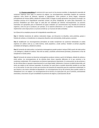 2.- Procesos anaeróbicos:Al contrario de lo que ocurre en los procesos aerobios, la degradación anaerobia de
sustancias orgánicas tiene lugar en ausencia de oxígeno. Los microorganismos anaerobios emplean las sustancias
orgánicas como fuente de alimento, logrando su degradación. Como producto se forma biogás, compuesto
principalmente de metano (60%) y dióxido de carbono (35%). El biogás se puede aprovechar como fuente de energía. Los
complejos procesos de la degradación anaerobia constan, de forma simplificada, de cuatro fases (ilustración). Los
procesos metabólicos que tienen lugar en cada fase son realizadas por distintos microorganismos. Los procesos
anaerobios son apropiados para el tratamiento de aguas residuales con concentraciones muy elevadas de sustancias
orgánicas, como las que se producen, por ejemplo, en la industria alimentaria o en la papelera. Frecuentemente se
implementan como etapa previa a un proceso aerobio (p. ej. El proceso de lodos activados).
Las 4 fases de los complejos procesos de la degradación anaeróbica son:
Fase 1: Hidrólisis Sustancias de cadenas moleculares largas, con frecuencia no disueltas, como proteínas, grasas e
hidratos de carbono, se transforman en compuestos disueltos como aminoácidos, ácidos grasos y azúcares.
Fase 2: Acidificación Los microorganismos formadores de ácidos transforman las sustancias hidrolizadas en ácidos
orgánicos de cadena corta (p. ej. ácido butírico, ácido propiónico y ácido acético). También se forman pequeñas
cantidades de hidrógeno y dióxido de carbono.
Fase 3: Formación de ácido acético. Las bacterias metanogénicas pueden producir metano (CH4) a partir de ácido acético
o de hidrógeno y dióxido de carbono. Para ello los ácidos y alcoholes anteriormente formados, previamente se han de
transformar en ácido acético.
Fase 4: Formación de metano Las bacterias metanogénicas producen metano a partir de hidrógeno, dióxido de carbono y
ácido acético. Los microorganismos de las distintas fases tienen requisitos diferentes en lo que concierne a las
condiciones ambientales. PH y temperatura son factores especialmente importantes. En consecuencia, las dos primeras y
las dos últimas fases se agrupan respectivamente en una etapa (tabla). Idealmente, el proceso se debería desarrollar, por
tanto, por etapas en dos reactores separados. En principio, las cuatro fases se pueden desarrollar también en una tapa
en un solo reactor. En este caso se tiene que encontrar una situación de compromiso para las condiciones ambientales, lo
que llevaría a una menor velocidad de degradación. Los microorganismos de las dos primeras fases pueden realizar su
metabolismo con o sin oxígeno. Los microorganismos de la tercera y la cuarta fase son, por el contrario, estrictamente
anaerobios y reaccionan con gran sensibilidad a la presencia de oxígeno y a fluctuaciones del pH.
 