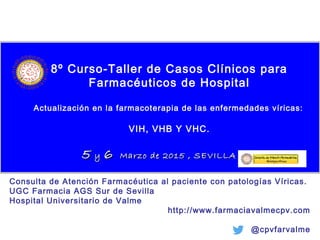 8º Curso-Taller de Casos Clínicos para
Farmacéuticos de Hospital
Actualización en la farmacoterapia de las enfermedades víricas:
VIH, VHB Y VHC.
55 yy 66 Marzo de 2015 , SEVILLAMarzo de 2015 , SEVILLA
Consulta de Atención Farmacéutica al paciente con patologías Víricas.
UGC Farmacia AGS Sur de Sevilla
Hospital Universitario de Valme
http://www.farmaciavalmecpv.com
@cpvfarvalme
 