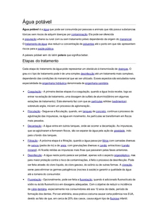 Água potável 
Água potável é a água que pode ser consumida por pessoas e animais que não possui substancias 
tóxicas sem riscos de adquirir doenças por contaminação. Ela pode ser oferecida 
à população urbana ou rural com ou sem tratamento prévio dependendo da origem do manancial. 
O tratamento de água visa reduzir a concentração de poluentes até o ponto em que não apresentem 
riscos para a saúde pública. 
A palavra potável vem do latim potare que significa beber. 
Etapas do tratamento 
Cada etapa do tratamento da água pode representar um obstáculo à transmissão de doenças. O 
grau e o tipo de tratamento pode ir de uma simples desinfecção até um tratamento mais complexo, 
dependendo das condições do manancial que vai ser utilizado. Esses aspectos são estudados numa 
especialidade da engenharia hidráulica denominada de engenharia sanitária. 
 Coagulação - A primeira destas etapas é a coagulação, quando a água bruta recebe, logo ao 
entrar na estação de tratamento, uma dosagem de sulfato de alumínio(tânino em algumas 
estações de tratamento). Este elemento faz com que as partículas sólidas (sedimentos), 
sobretudo argila, iniciem um processo de aglomeração . 
 Floculação - Segue-se a floculação, quando, em tanques de concreto, continua o processo de 
aglutinação das impurezas, na água em movimento. As partículas se transformam em flocos 
mais pesados. 
 Decantação - A água entra em outros tanques, onde vai ocorrer a decantação. As impurezas, 
que se aglutinaram e formaram flocos, vão se separar da água pela ação da gravidade, indo 
para o fundo dos tanques. 
 Filtração - A próxima etapa é a filtração, quando a água passa por filtros com camadas diversas 
de seixos (pedra de rio) e de areia, com granulações diversas e carvão antracitoso (carvão 
mineral). Aí ficarão retidas as impurezas mais finas que passaram pelas fases anteriores. 
 Desinfecção - A água neste ponto parece ser potável, apenas sob o aspecto organoléptico, mas 
para maior proteção contra o risco de contaminações, é feito o processo de desinfecção. Pode 
ser feita através do cloro líquido, do cloro gasoso, do ozônio ou de outras formas. A cloração, 
serve para eliminar os germes patogênicos (nocivos à saúde) e garantir a qualidade da água 
até a torneira do consumidor. 
 Fluoretação - Opcionalmente, pode ser feita a fluoretação, quando é adicionado fluorssilicato de 
sódio ou ácido fluorssilícico em dosagens adequadas. Com o objetivo de reduzir a incidência 
de cárie dentária, especialmente nos consumidores até aos 12 anos de idade, período de 
formação dos dentes. Por ser arbitrária, essa pratica costuma causar certa polêmica nos EUA, 
devido ao fato de que, em cerca de 20% dos casos, causa algum tipo de fluorose infantil. 
 
