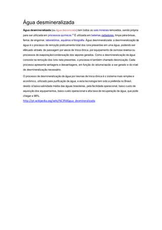 Água desmineralizada 
Água desmineralizada (ou água desionizada) tem todos os sais minerais removidos, sendo própria 
para ser utilizada em processos químicos.[1] É utilizada em baterias,radiadores, limpa pára-brisas, 
ferros de engomar, laboratórios, aquários e fotografia. Água desmineralizada: a desmineralização da 
água é o processo de remoção praticamente total dos íons presentes em uma água, podendo ser 
efetuado através de passagem por vasos de troca iônica, por equipamento de osmose reversa ou 
processos de evaporação/condensação dos vapores gerados. Como a desmineralização da água 
consiste na remoção dos íons nela presentes, o processo é também chamado deionização. Cada 
processo apresenta vantagens e desvantagens, em função do volume/vazão a ser gerado e do nível 
de desmineralização necessário. 
O processo de desmineralização de água por resinas de troca iônica é o sistema mais simples e 
econômico, utilizado para purificação de água, e esta tecnologia tem sido a preferida no Brasil, 
devido à baixa salinidade média das águas brasileiras, pela facilidade operacional, baixo custo de 
aquisição dos equipamentos, baixo custo operacional e alta taxa de recuperação de água, que pode 
chegar a 98%. 
http://pt.wikipedia.org/wiki/%C3%81gua_desmineralizada 
 