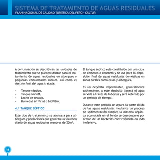 SISTEMA DE TRATAMIENTO DE AGUAS RESIDUALES
14
PLAN NACIONAL DE CALIDAD TURÍSTICA DEL PERÚ - CALTUR
A continuación se describirán las unidades de
tratamiento que se pueden utilizar para el tra-
tamiento de aguas residuales en albergues y
pequeñas comunidades rurales, así como el
destino final del agua tratada:
-	 Tanque séptico.
-	 Tanque Imhoff.
-	 Lecho de secado.
-	 Humedal artificial o biofiltro.
4.1 TANQUE SÉPTICO
Este tipo de tratamiento se aconseja para al-
bergues y poblaciones que generan un volumen
diario de aguas residuales menores de 20m3
.
El tanque séptico está constituido por una caja
de cemento o concreto y se usa para la dispo-
sición final de aguas residuales domésticas en
zonas rurales como casas y albergues.
Es un depósito impermeable, generalmente
subterráneo. A este depósito llegará el agua
servida a través de tuberías y será retenido por
un periodo de tiempo.
Durante este periodo se separa la parte sólida
de las aguas residuales mediante un proceso
de sedimentación simple; la materia orgáni-
ca acumulada en el fondo se descompone por
acción de las bacterias convirtiéndola en lodo
inofensivo.
 