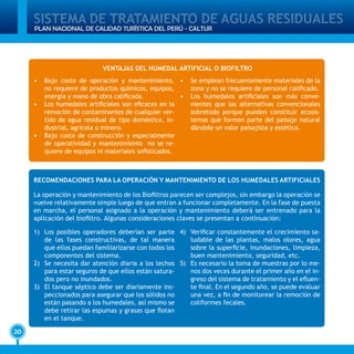 SISTEMA DE TRATAMIENTO DE AGUAS RESIDUALES
20
PLAN NACIONAL DE CALIDAD TURÍSTICA DEL PERÚ - CALTUR
VENTAJAS DEL HUMEDAL ARTIFICIAL O BIOFILTRO
•	 Bajo costo de operación y mantenimiento,
no requiere de productos químicos, equipos,
energía y mano de obra calificada.
•	 Los humedales artificiales son eficaces en la
remoción de contaminantes de cualquier ver-
tido de agua residual de tipo doméstico, in-
dustrial, agrícola o minero.
•	 Bajo costo de construcción y especialmente
de operatividad y mantenimiento no se re-
quiere de equipos ni materiales sofisticados.
•	 Se emplean frecuentemente materiales de la
zona y no se requiere de personal calificado.
•	 Los humedales artificiales son más conve-
nientes que las alternativas convencionales
sobretodo porque pueden constituir ecosis-
temas que formen parte del paisaje natural
dándole un valor paisajista y estético.
RECOMENDACIONES PARA LA OPERACIÓN Y MANTENIMIENTO DE LOS HUMEDALES ARTIFICIALES
La operación y mantenimiento de los Biofiltros parecen ser complejos, sin embargo la operación se
vuelve relativamente simple luego de que entran a funcionar completamente. En la fase de puesta
en marcha, el personal asignado a la operación y mantenimiento deberá ser entrenado para la
aplicación del biofiltro. Algunas consideraciones claves se presentan a continuación:
1)	 Los posibles operadores deberían ser parte
de las fases constructivas, de tal manera
que ellos puedan familiarizarse con todos los
componentes del sistema.
2)	 Se necesita dar atención diaria a los lechos
para estar seguros de que ellos están satura-
dos pero no inundados.
3)	 El tanque séptico debe ser diariamente ins-
peccionados para asegurar que los sólidos no
están pasando a los humedales, así mismo se
debe retirar las espumas y grasas que flotan
en el tanque.
4)	 Verificar constantemente el crecimiento sa-
ludable de las plantas, malos olores, agua
sobre la superficie, inundaciones, limpieza,
buen mantenimiento, seguridad, etc.
5)	 Es necesario la toma de muestras por lo me-
nos dos veces durante el primer año en el in-
greso del sistema de tratamiento y el efluen-
te final. En el segundo año, se puede evaluar
una vez, a fin de monitorear la remoción de
coliformes fecales.
 